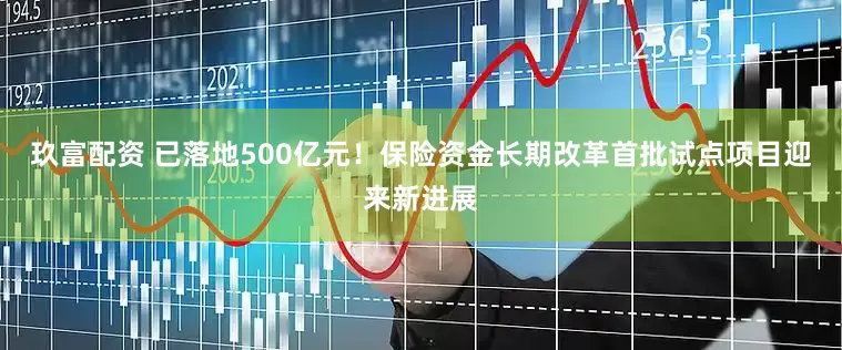 玖富配资 已落地500亿元！保险资金长期改革首批试点项目迎来新进展