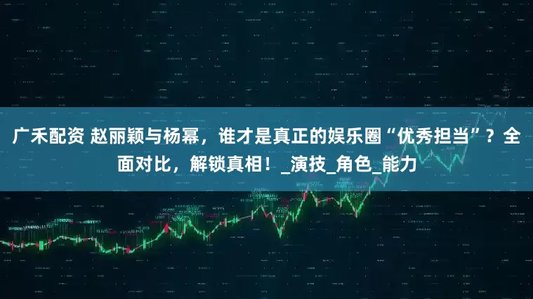 广禾配资 赵丽颖与杨幂，谁才是真正的娱乐圈“优秀担当”？全面对比，解锁真相！_演技_角色_能力