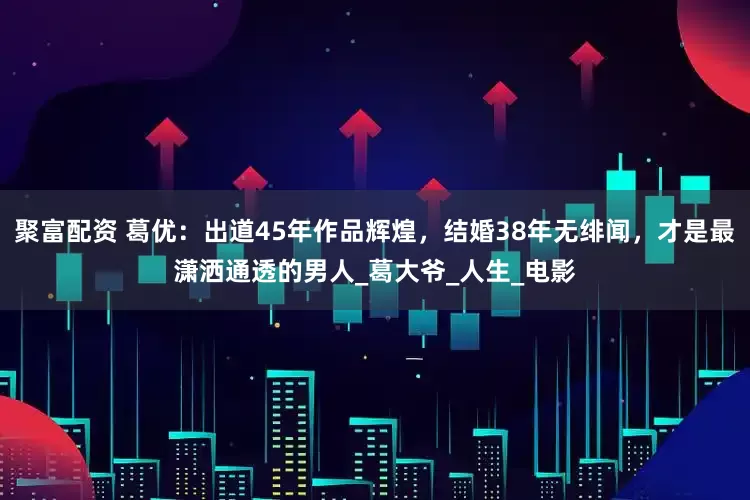 聚富配资 葛优：出道45年作品辉煌，结婚38年无绯闻，才是最潇洒通透的男人_葛大爷_人生_电影