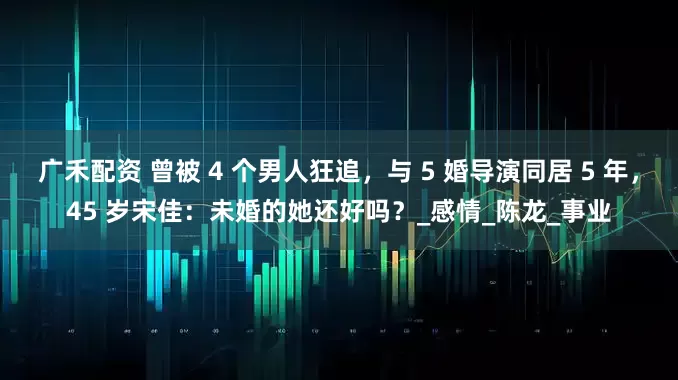 广禾配资 曾被 4 个男人狂追，与 5 婚导演同居 5 年，45 岁宋佳：未婚的她还好吗？_感情_陈龙_事业