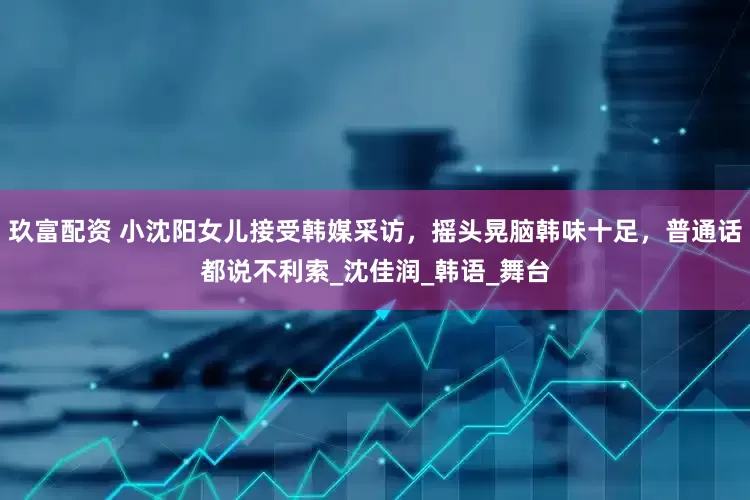 玖富配资 小沈阳女儿接受韩媒采访，摇头晃脑韩味十足，普通话都说不利索_沈佳润_韩语_舞台