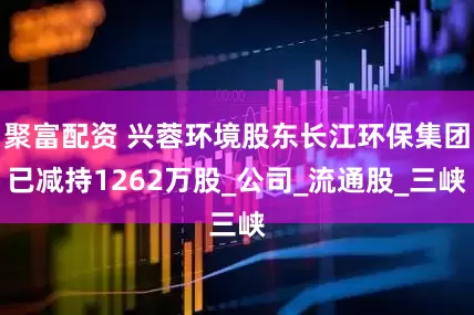 聚富配资 兴蓉环境股东长江环保集团已减持1262万股_公司_流通股_三峡