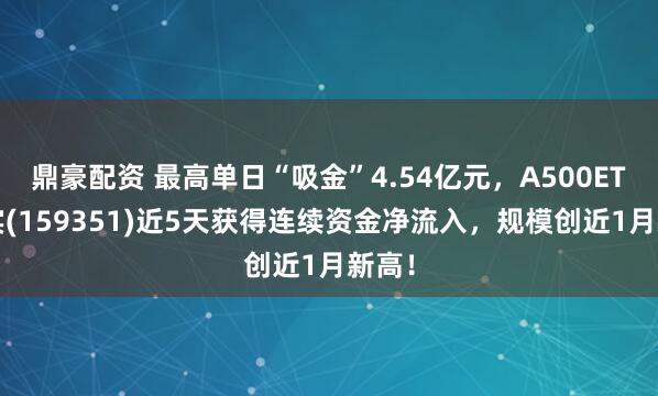 鼎豪配资 最高单日“吸金”4.54亿元，A500ETF嘉实(159351)近5天获得连续资金净流入，规模创近1月新高！