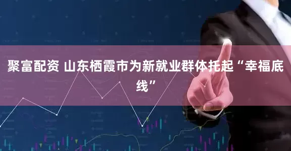 聚富配资 山东栖霞市为新就业群体托起“幸福底线”