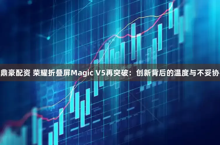鼎豪配资 荣耀折叠屏Magic V5再突破：创新背后的温度与不妥协