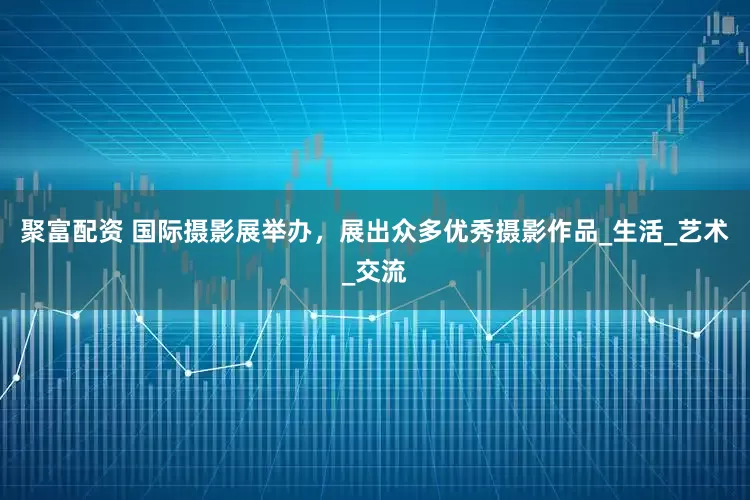 聚富配资 国际摄影展举办，展出众多优秀摄影作品_生活_艺术_交流