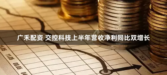广禾配资 交控科技上半年营收净利同比双增长