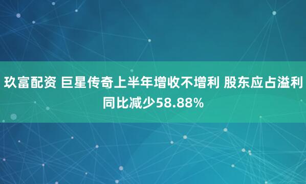 玖富配资 巨星传奇上半年增收不增利 股东应占溢利同比减少58.88%