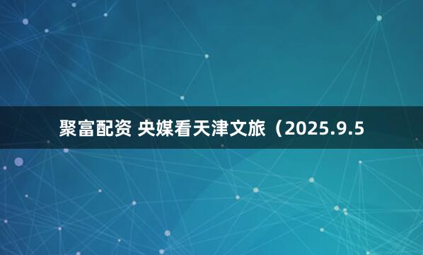 聚富配资 央媒看天津文旅（2025.9.5