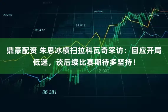鼎豪配资 朱思冰横扫拉科瓦奇采访：回应开局低迷，谈后续比赛期待多坚持！