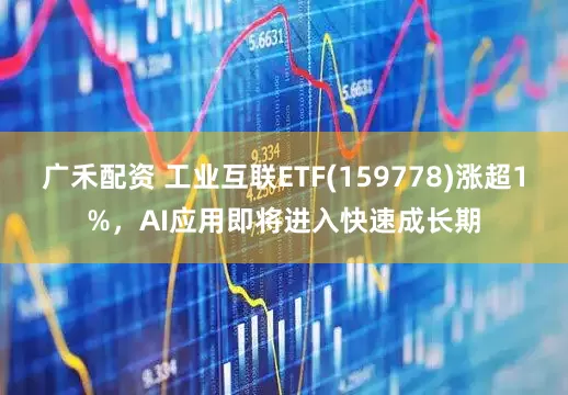 广禾配资 工业互联ETF(159778)涨超1%，AI应用即将进入快速成长期
