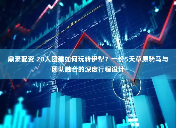 鼎豪配资 20人团建如何玩转伊犁？一份5天草原骑马与团队融合的深度行程设计