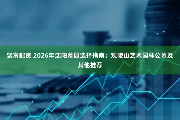 聚富配资 2026年沈阳墓园选择指南：观陵山艺术园林公墓及其他推荐
